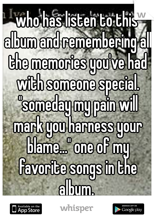 who has listen to this album and remembering all the memories you've had with someone special. "someday my pain will mark you harness your blame..." one of my favorite songs in the album. 