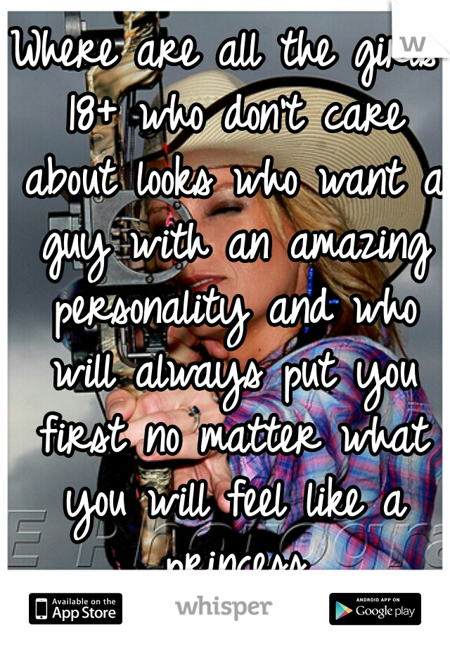 Where are all the girls 18+ who don't care about looks who want a guy with an amazing personality and who will always put you first no matter what you will feel like a princess