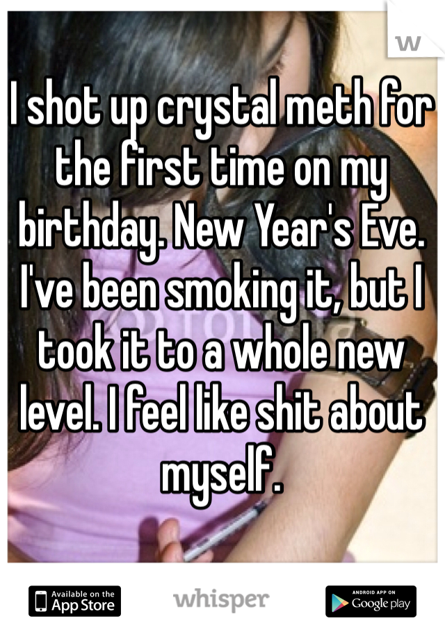 I shot up crystal meth for the first time on my birthday. New Year's Eve. I've been smoking it, but I took it to a whole new level. I feel like shit about myself.