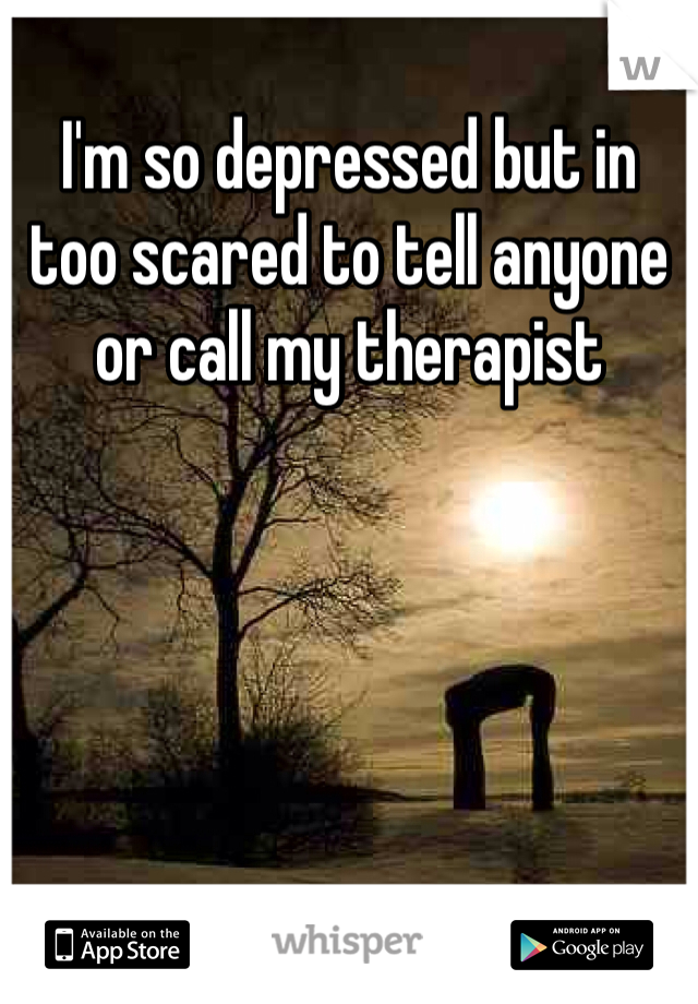I'm so depressed but in too scared to tell anyone or call my therapist 