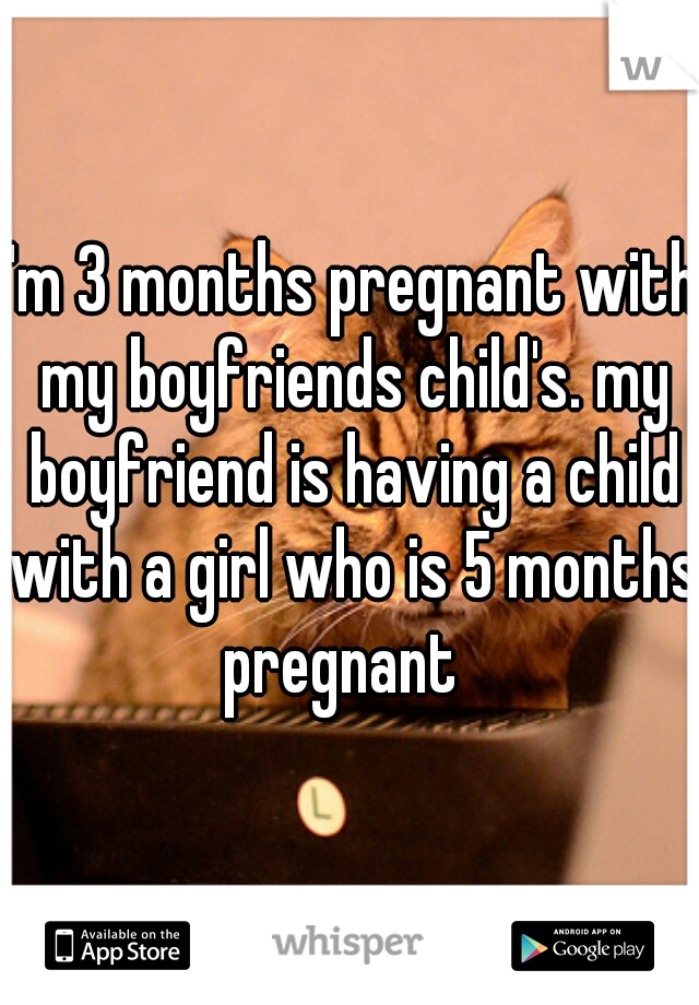 I'm 3 months pregnant with my boyfriends child's. my boyfriend is having a child with a girl who is 5 months pregnant  