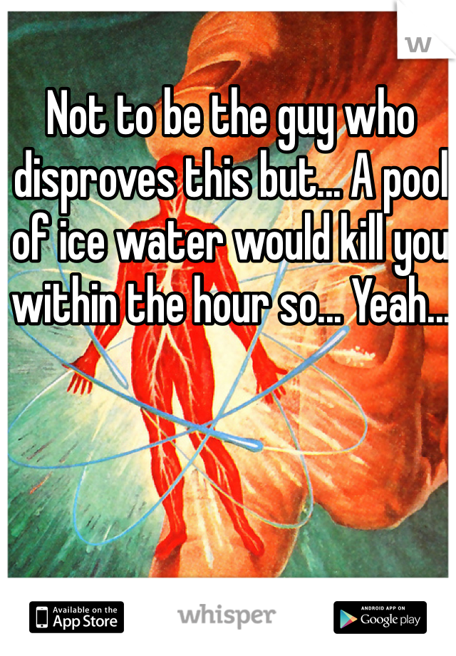 Not to be the guy who disproves this but... A pool of ice water would kill you within the hour so... Yeah...