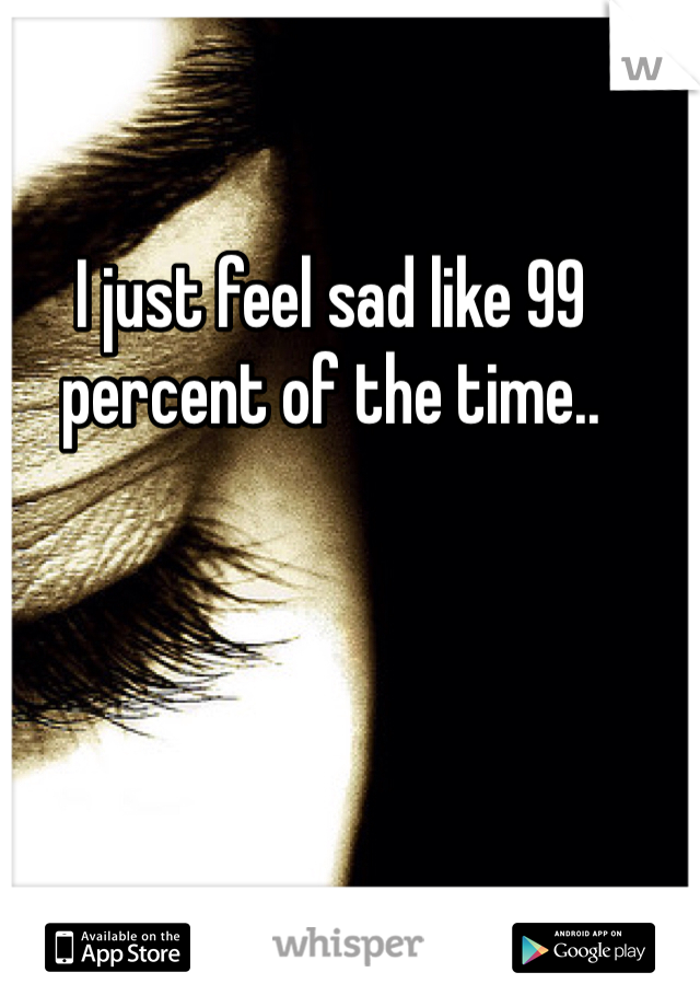 I just feel sad like 99 percent of the time.. 