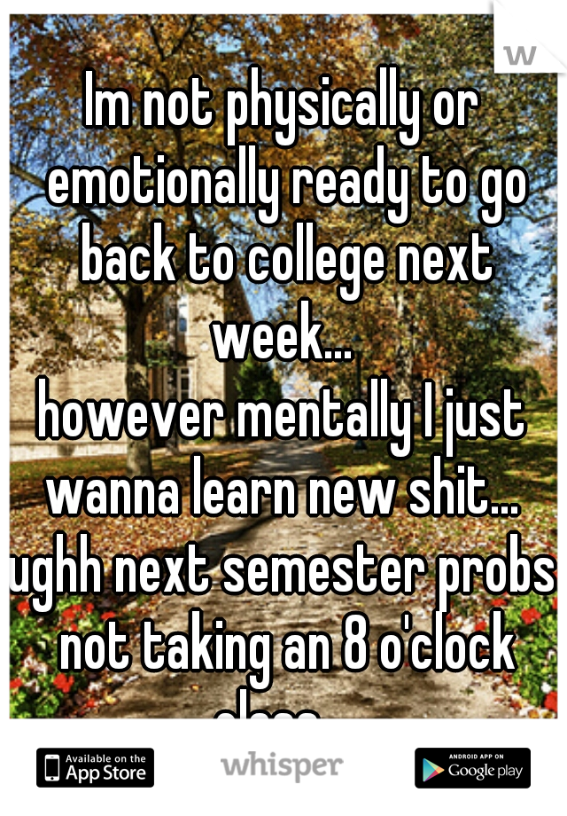 Im not physically or emotionally ready to go back to college next week... 
however mentally I just wanna learn new shit... 
ughh next semester probs not taking an 8 o'clock class... 