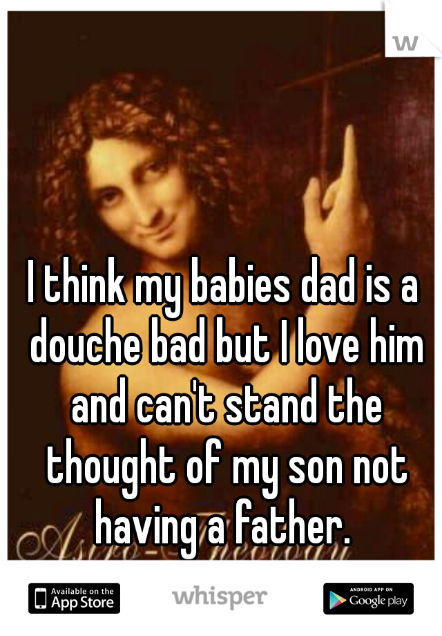 I think my babies dad is a douche bad but I love him and can't stand the thought of my son not having a father. 