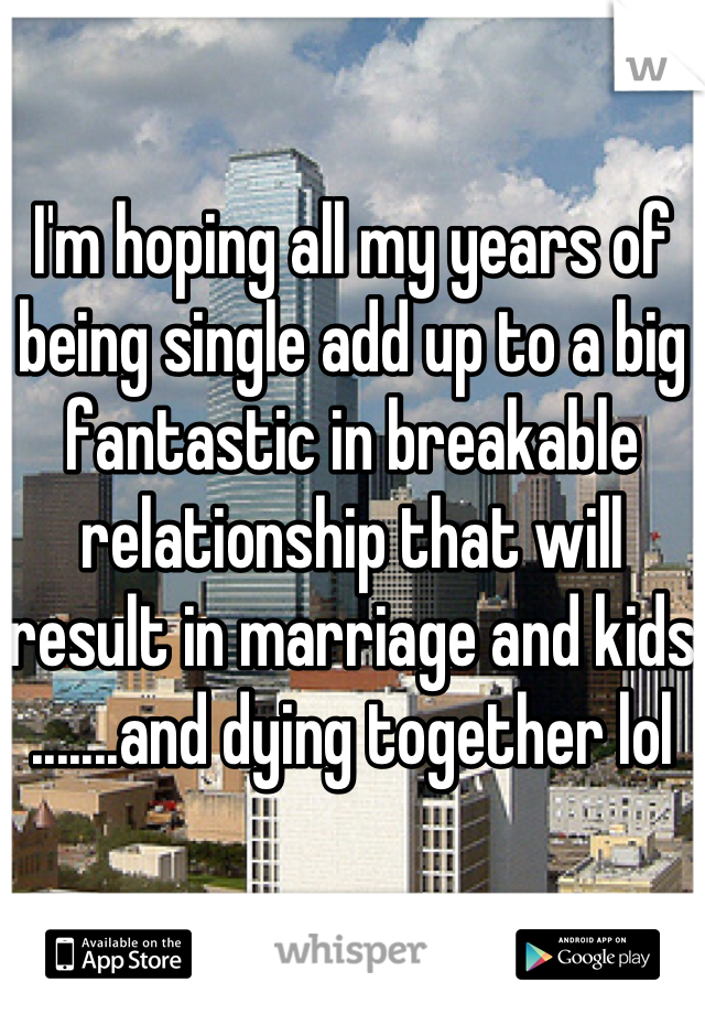

I'm hoping all my years of being single add up to a big fantastic in breakable relationship that will result in marriage and kids
.......and dying together lol