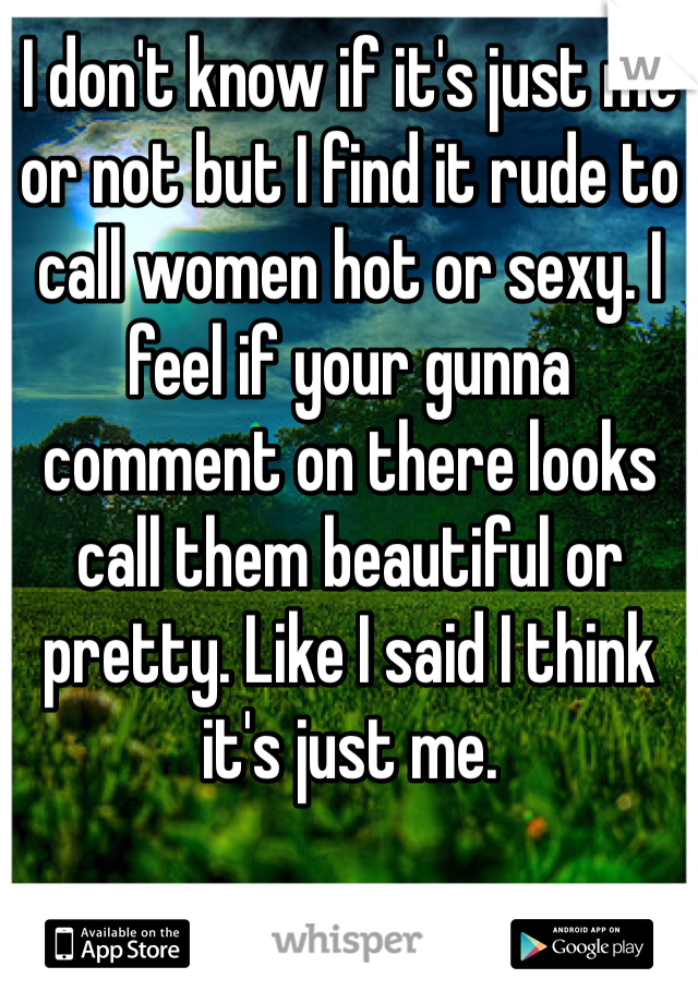 I don't know if it's just me or not but I find it rude to call women hot or sexy. I feel if your gunna comment on there looks call them beautiful or pretty. Like I said I think it's just me.