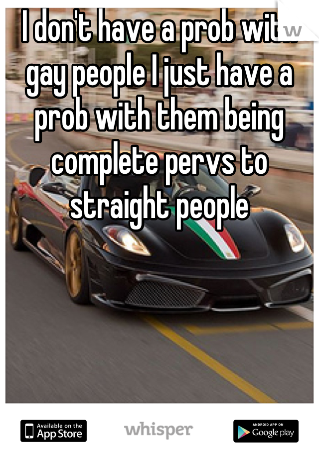 I don't have a prob with gay people I just have a prob with them being complete pervs to straight people