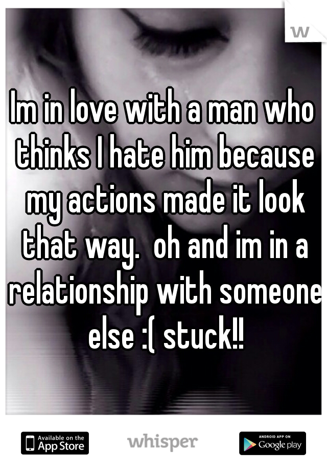 Im in love with a man who thinks I hate him because my actions made it look that way.  oh and im in a relationship with someone else :( stuck!!