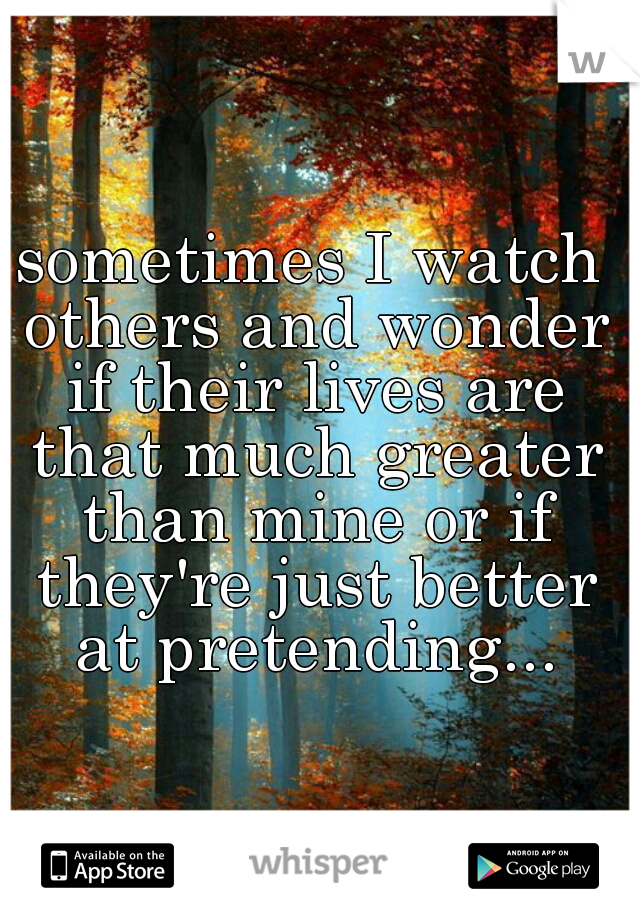 sometimes I watch others and wonder if their lives are that much greater than mine or if they're just better at pretending...