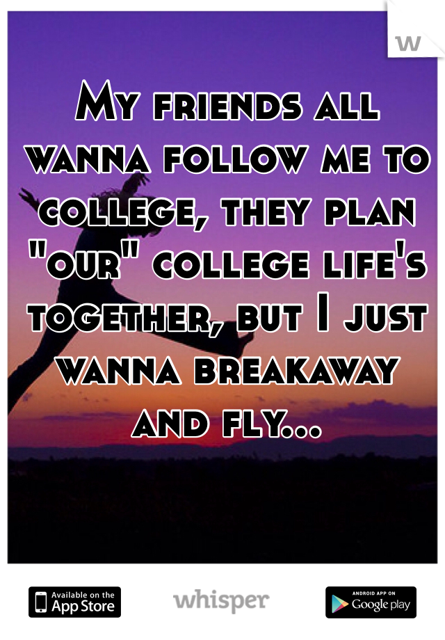 My friends all wanna follow me to college, they plan "our" college life's together, but I just wanna breakaway and fly...