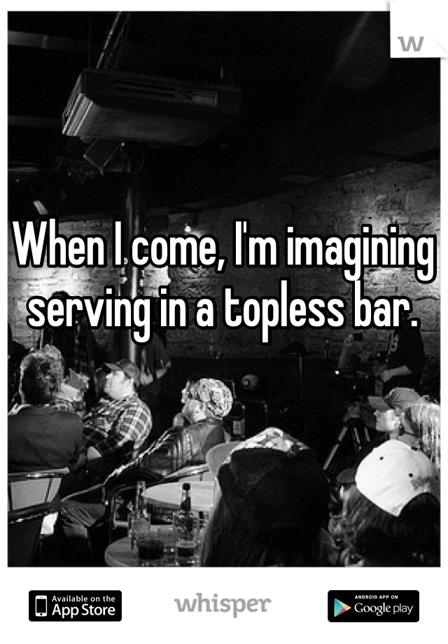 When I come, I'm imagining serving in a topless bar. 