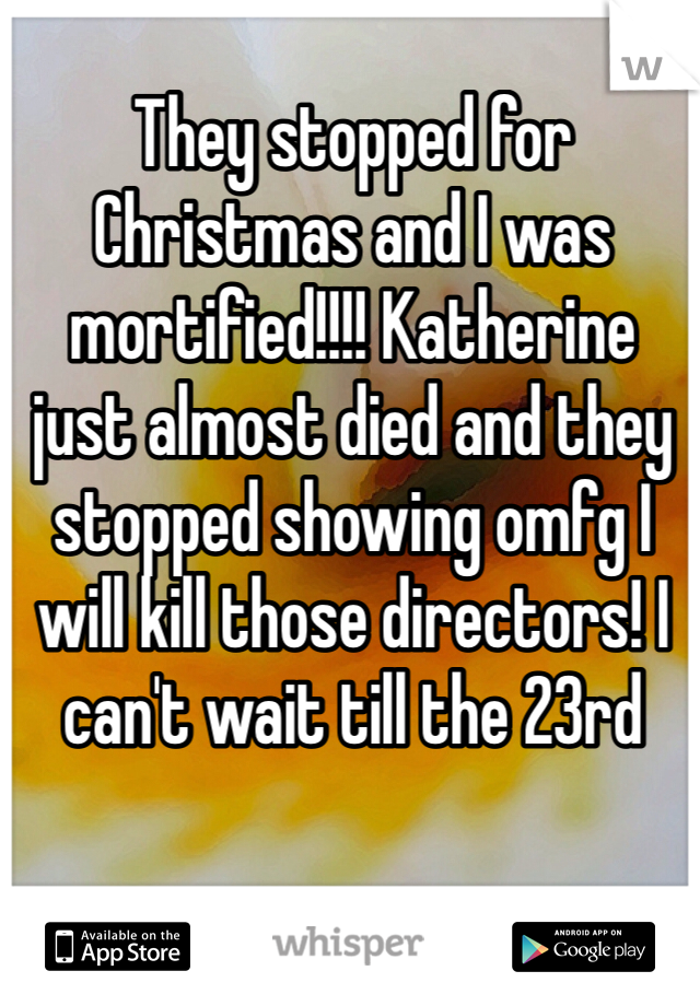 They stopped for Christmas and I was mortified!!!! Katherine just almost died and they stopped showing omfg I will kill those directors! I can't wait till the 23rd