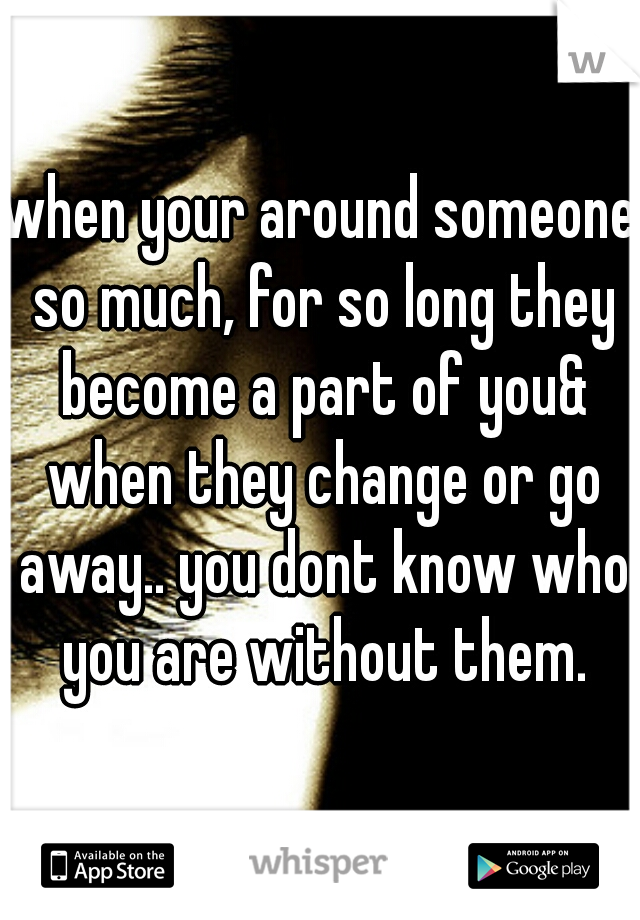 when your around someone so much, for so long they become a part of you& when they change or go away.. you dont know who you are without them.