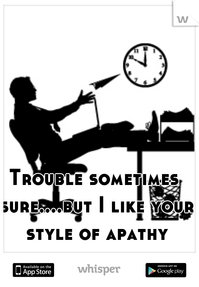 Trouble sometimes sure....but I like your style of apathy every day.