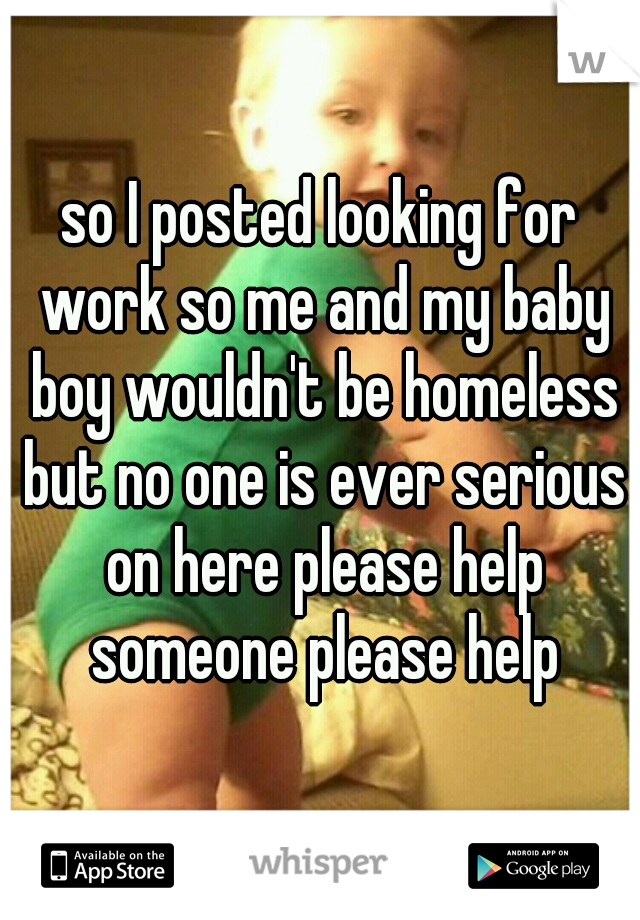 so I posted looking for work so me and my baby boy wouldn't be homeless but no one is ever serious on here please help someone please help