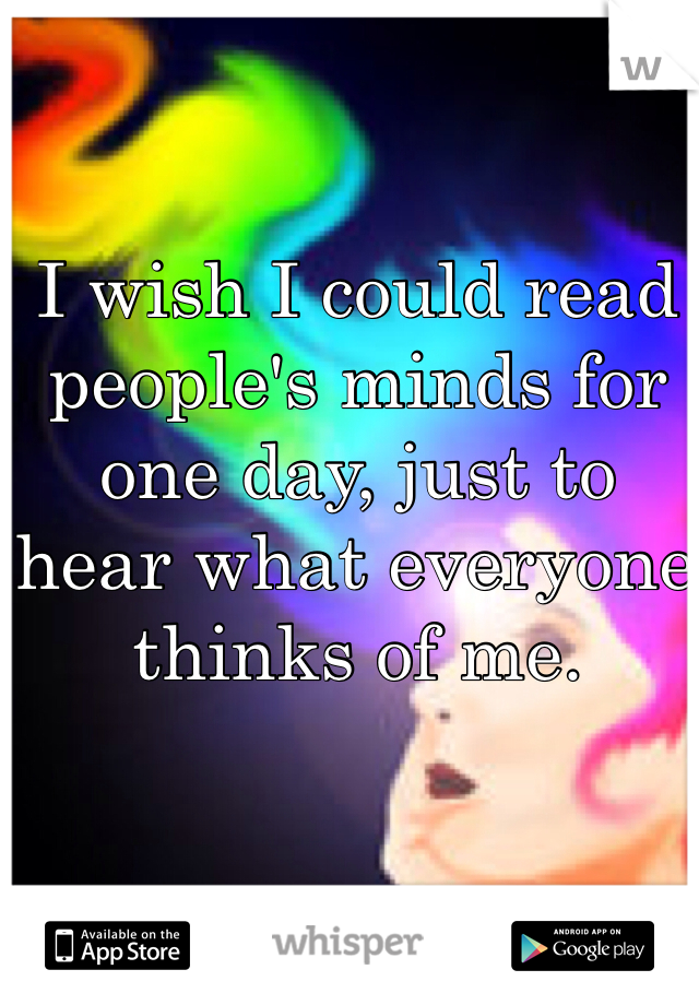 I wish I could read people's minds for one day, just to hear what everyone thinks of me.
