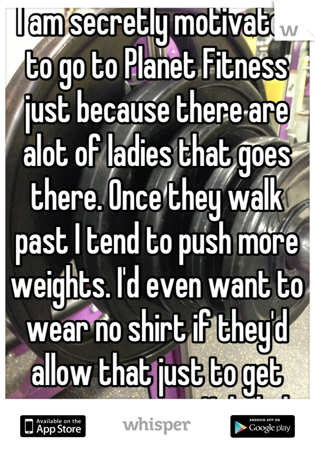 I am secretly motivated to go to Planet Fitness just because there are alot of ladies that goes there. Once they walk past I tend to push more weights. I'd even want to wear no shirt if they'd allow that just to get more attention. Hahahah 