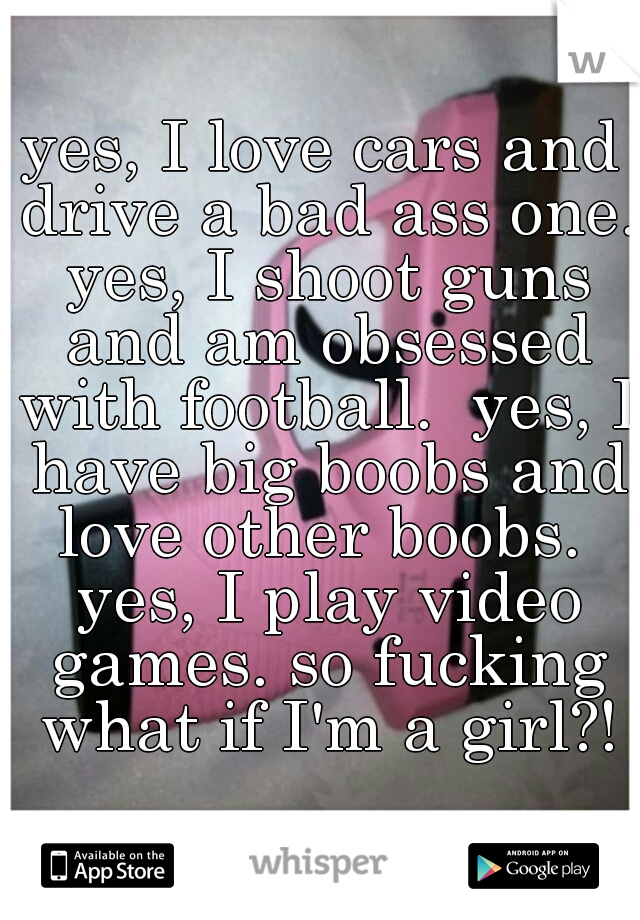 yes, I love cars and drive a bad ass one. yes, I shoot guns and am obsessed with football.  yes, I have big boobs and love other boobs.  yes, I play video games. so fucking what if I'm a girl?!
