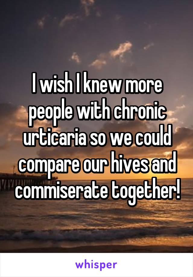 I wish I knew more people with chronic urticaria so we could compare our hives and commiserate together!