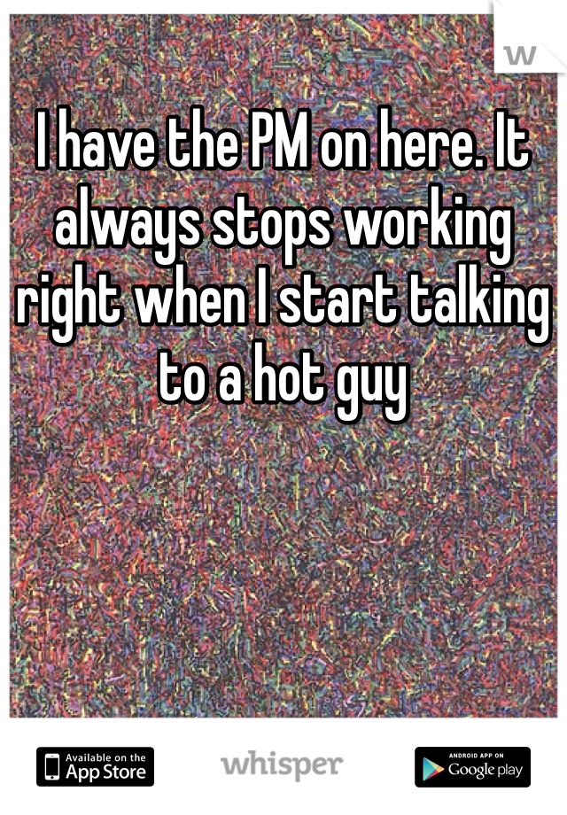 I have the PM on here. It always stops working right when I start talking to a hot guy