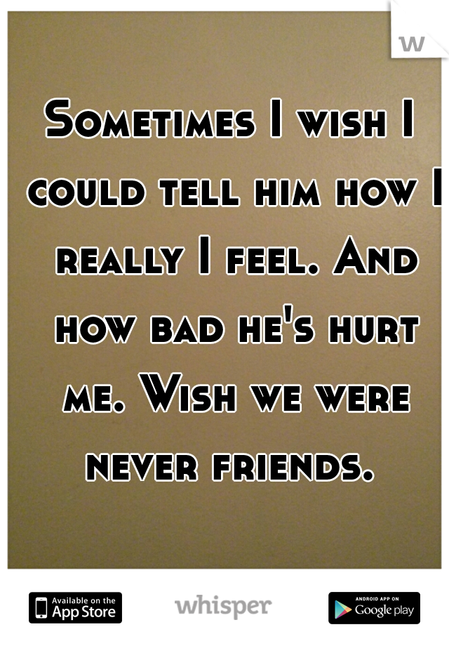Sometimes I wish I could tell him how I really I feel. And how bad he's hurt me. Wish we were never friends. 