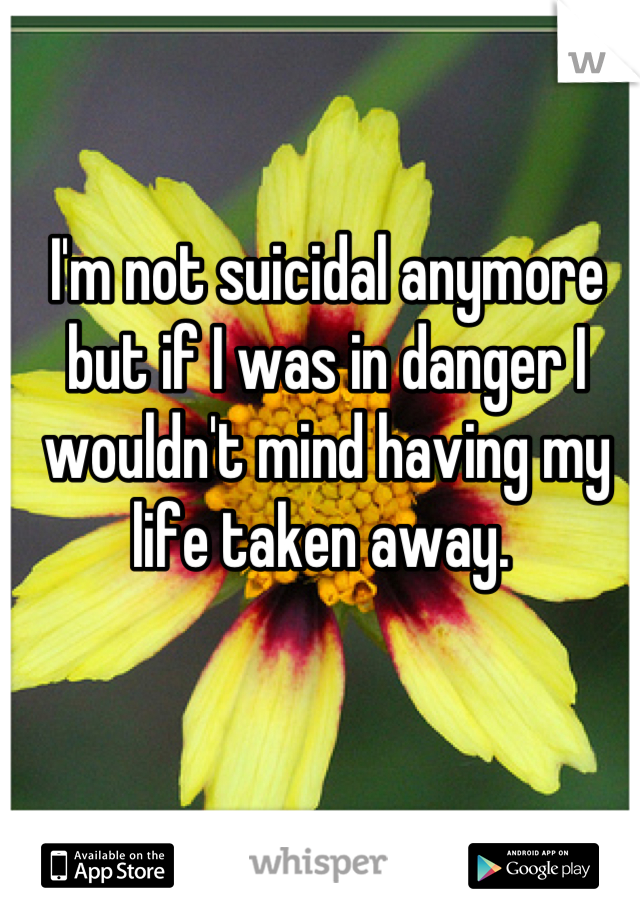 I'm not suicidal anymore but if I was in danger I wouldn't mind having my life taken away. 