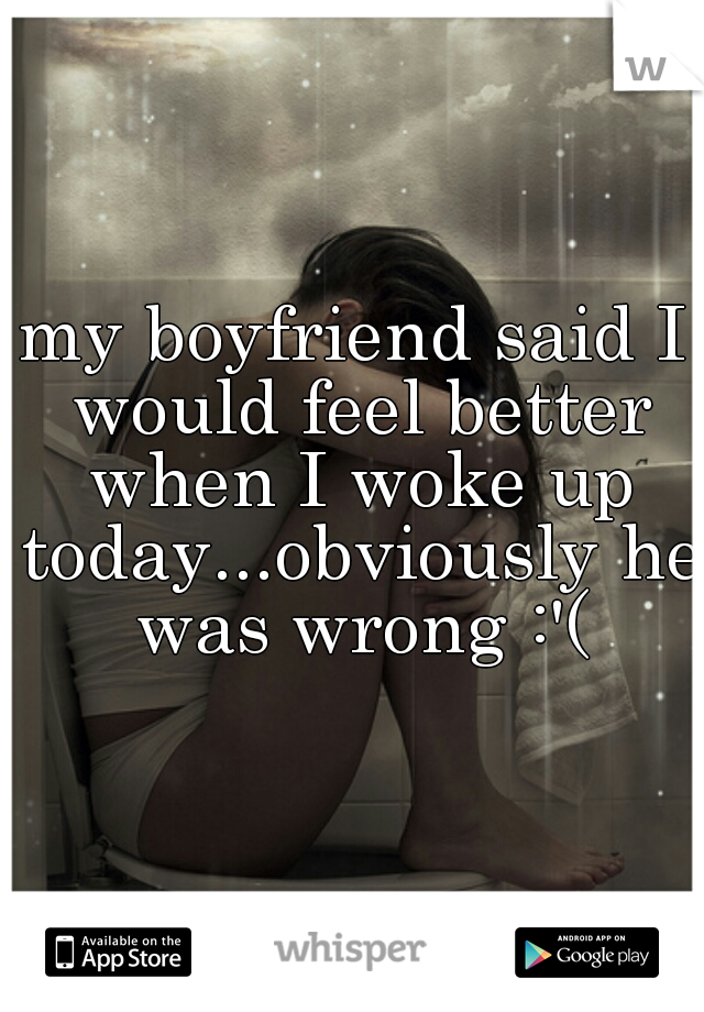 my boyfriend said I would feel better when I woke up today...obviously he was wrong :'(