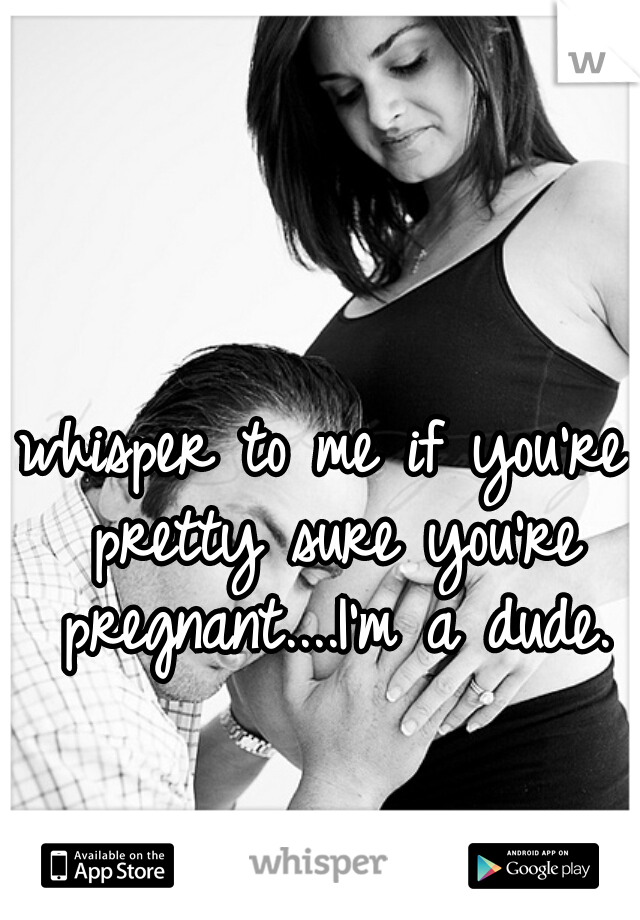 whisper to me if you're pretty sure you're pregnant....I'm a dude.