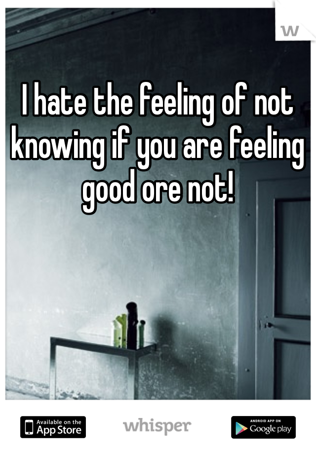 I hate the feeling of not knowing if you are feeling good ore not!