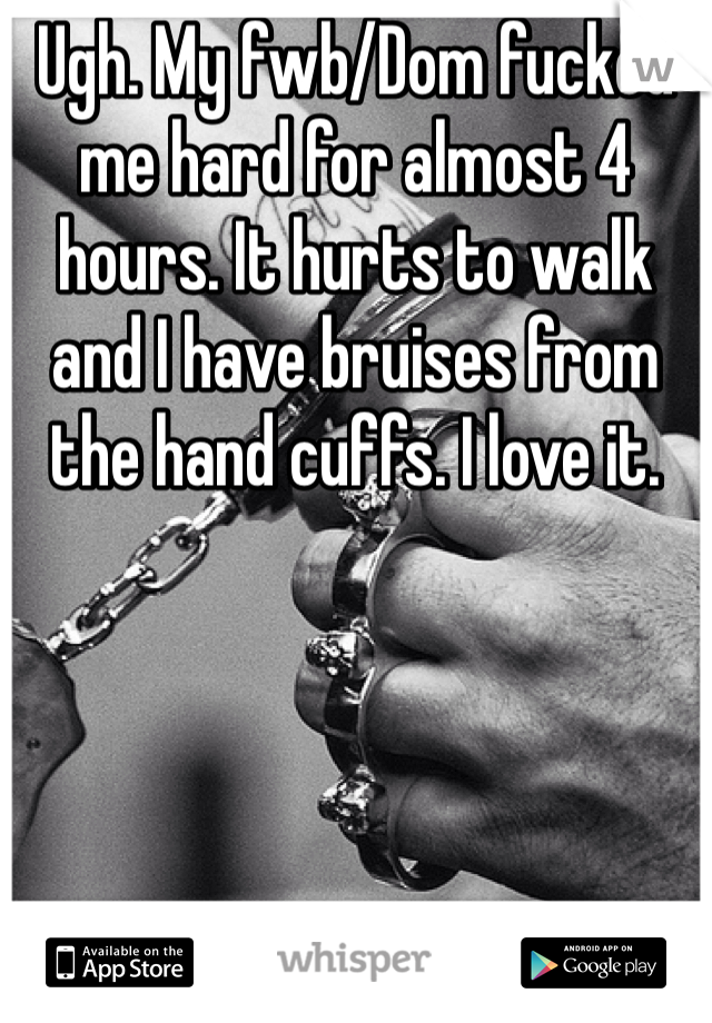 Ugh. My fwb/Dom fucked me hard for almost 4 hours. It hurts to walk and I have bruises from the hand cuffs. I love it. 
