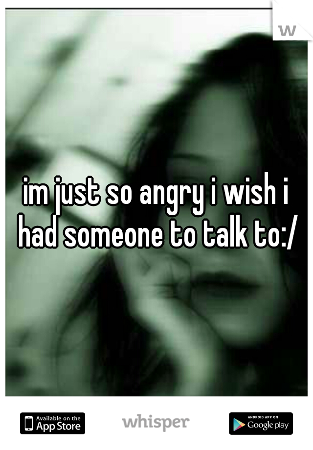 im just so angry i wish i had someone to talk to:/