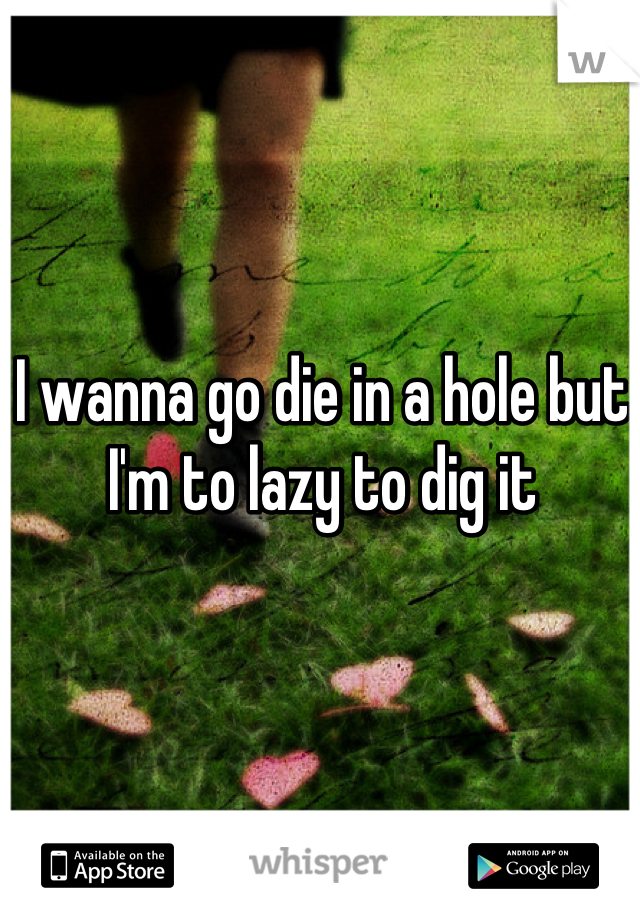 I wanna go die in a hole but I'm to lazy to dig it