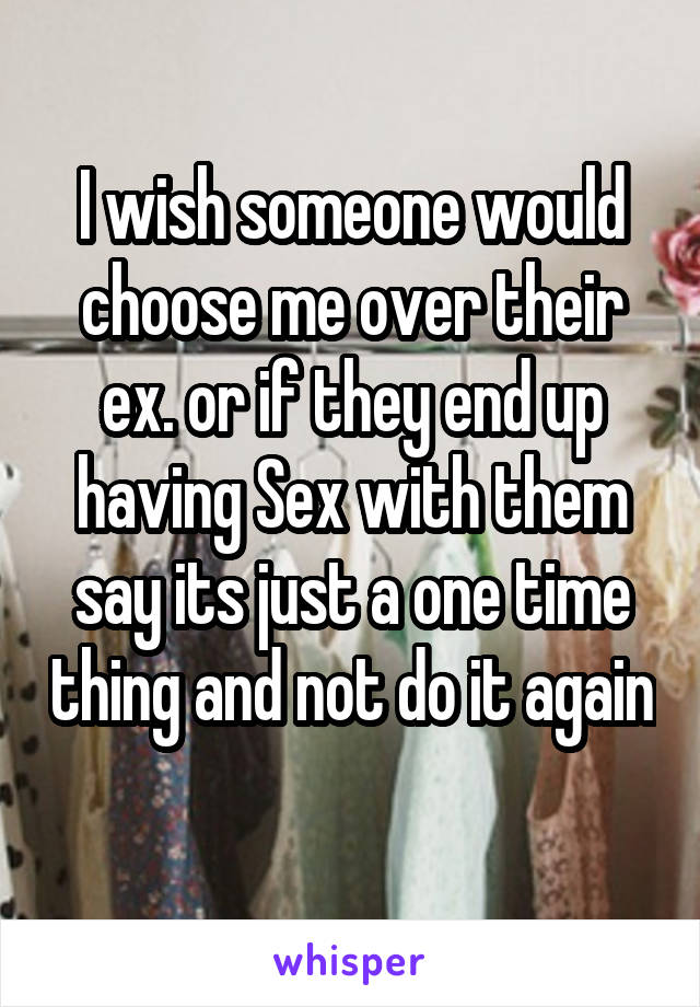 I wish someone would choose me over their ex. or if they end up having Sex with them say its just a one time thing and not do it again 