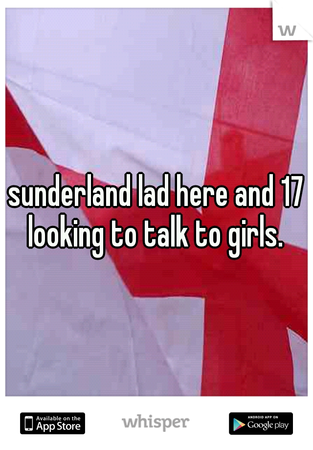 sunderland lad here and 17 looking to talk to girls. 