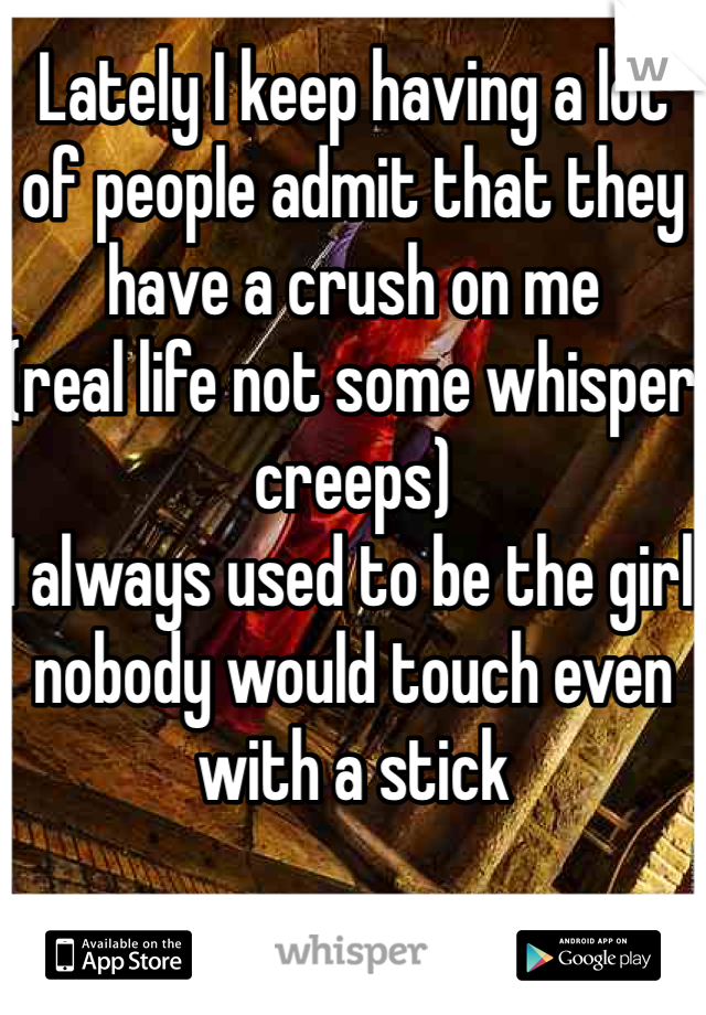Lately I keep having a lot of people admit that they have a crush on me 
(real life not some whisper creeps)
I always used to be the girl nobody would touch even with a stick