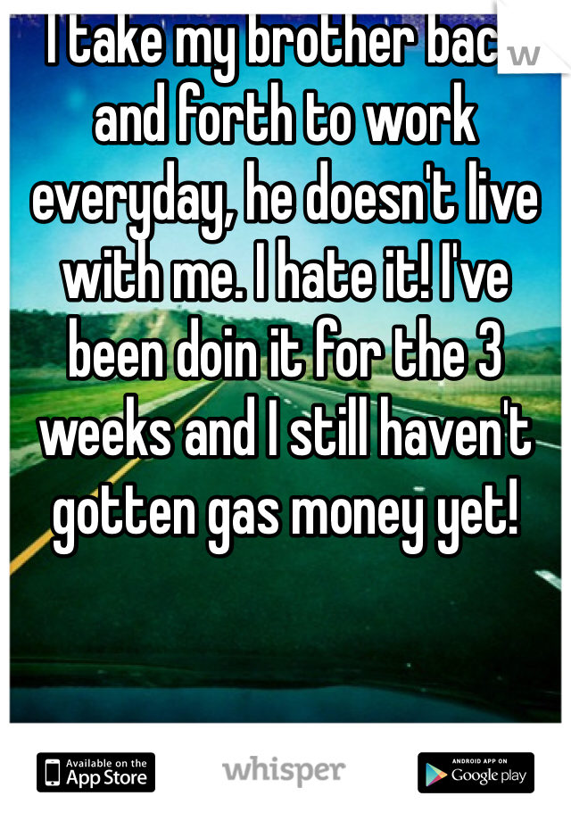I take my brother back and forth to work everyday, he doesn't live with me. I hate it! I've been doin it for the 3 weeks and I still haven't gotten gas money yet! 