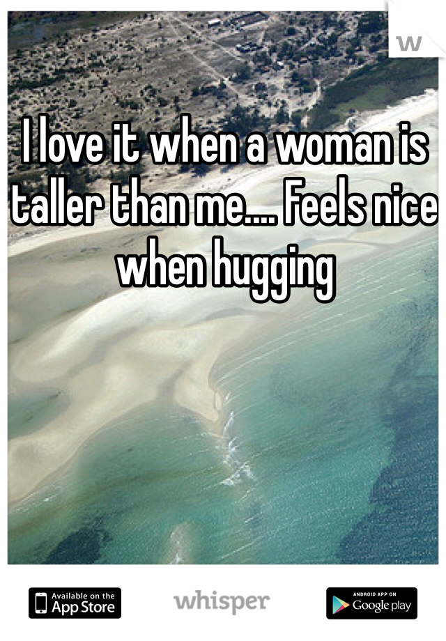 I love it when a woman is taller than me.... Feels nice when hugging 