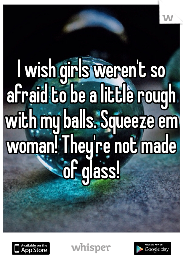 I wish girls weren't so afraid to be a little rough with my balls. Squeeze em woman! They're not made of glass!