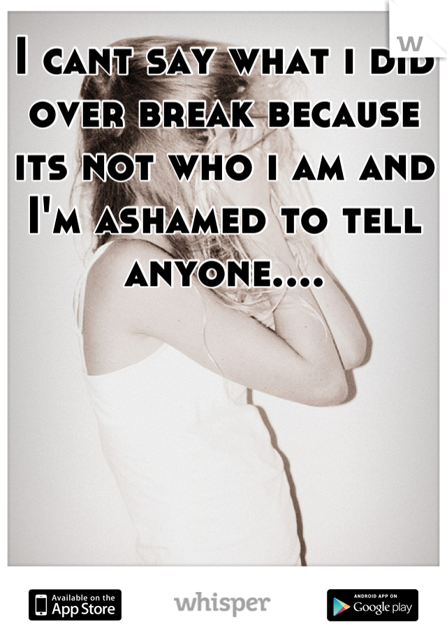 I cant say what i did over break because its not who i am and I'm ashamed to tell anyone....