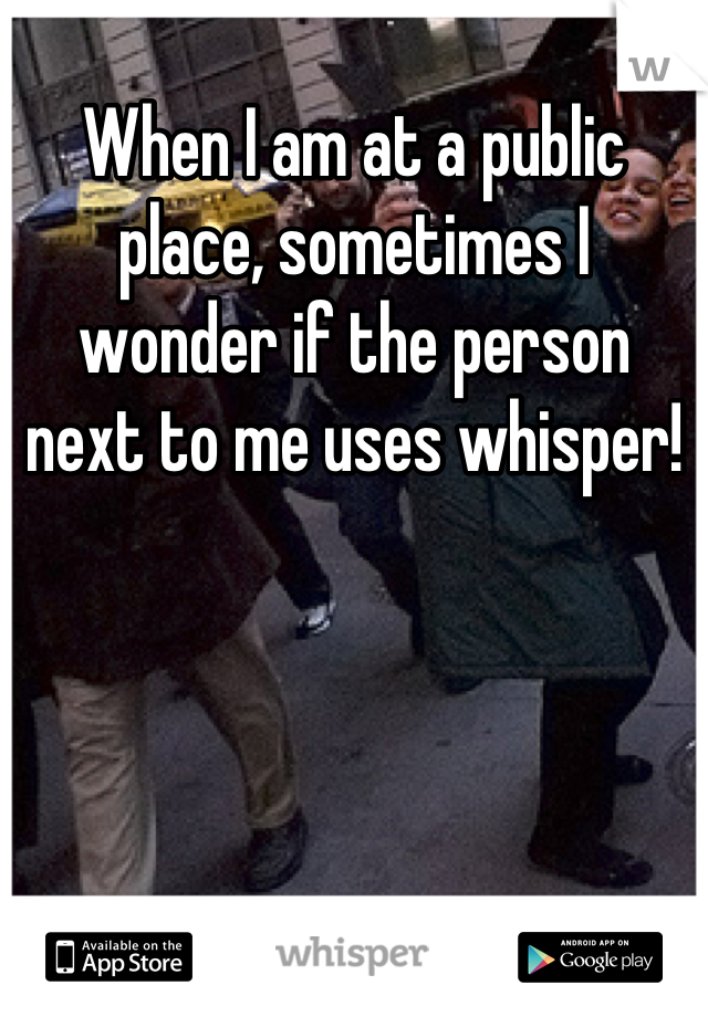 When I am at a public place, sometimes I wonder if the person next to me uses whisper!