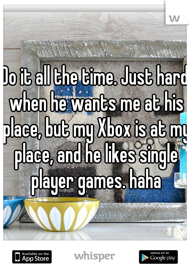 Do it all the time. Just hard when he wants me at his place, but my Xbox is at my place, and he likes single player games. haha