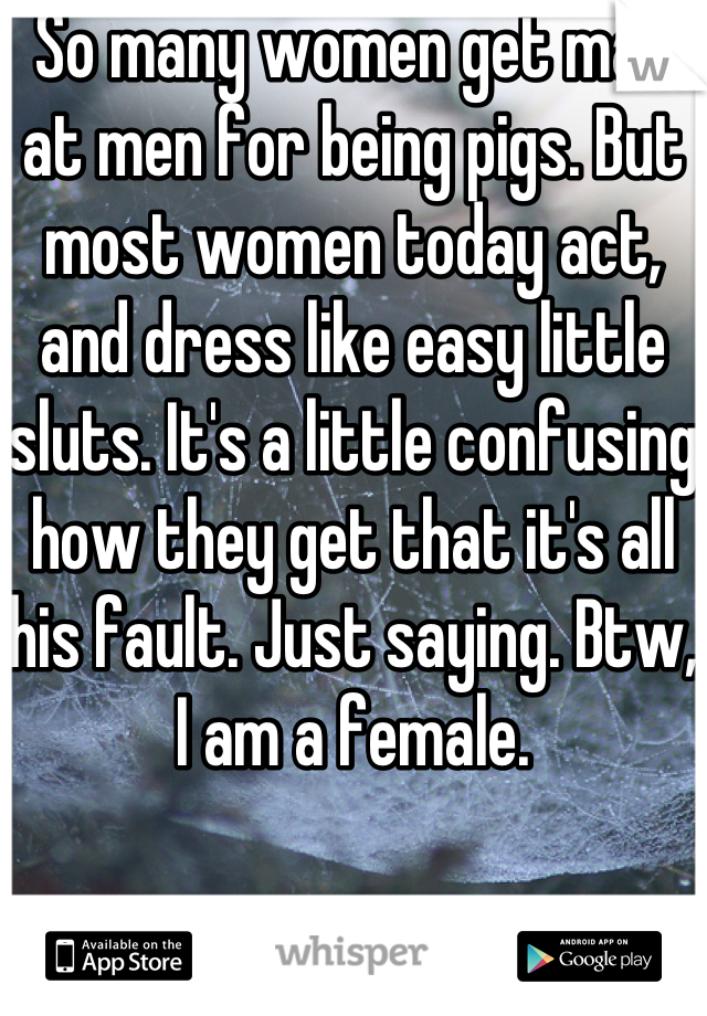 So many women get mad at men for being pigs. But most women today act, and dress like easy little sluts. It's a little confusing how they get that it's all his fault. Just saying. Btw, I am a female.