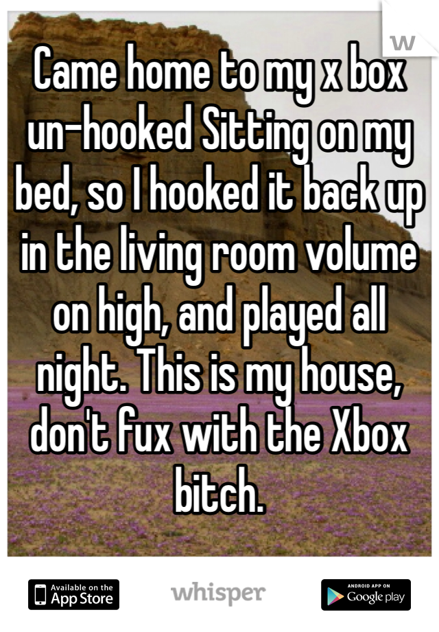Came home to my x box un-hooked Sitting on my bed, so I hooked it back up in the living room volume on high, and played all night. This is my house, don't fux with the Xbox bitch.