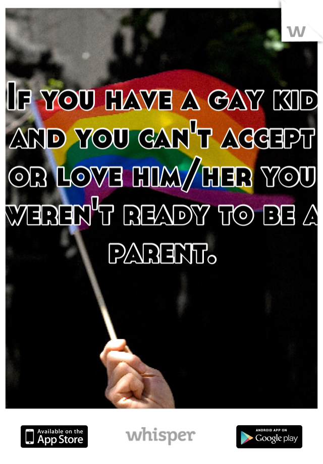 If you have a gay kid and you can't accept or love him/her you weren't ready to be a parent.