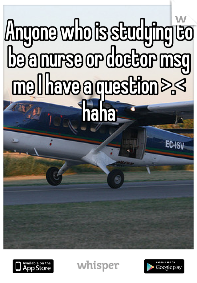 Anyone who is studying to be a nurse or doctor msg me I have a question >.< haha