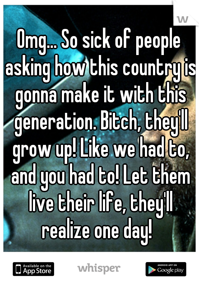 Omg... So sick of people asking how this country is gonna make it with this generation. Bitch, they'll grow up! Like we had to, and you had to! Let them live their life, they'll realize one day!  
