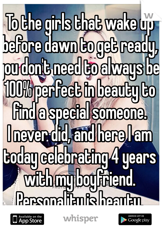 To the girls that wake up before dawn to get ready, you don't need to always be 100% perfect in beauty to find a special someone. 
I never did, and here I am today celebrating 4 years with my boyfriend. 
Personality is beauty. 