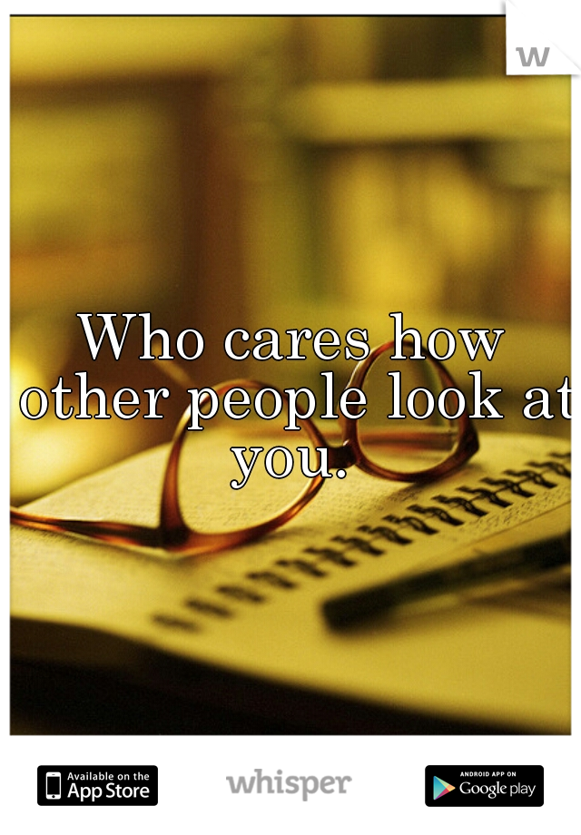 Who cares how other people look at you. 