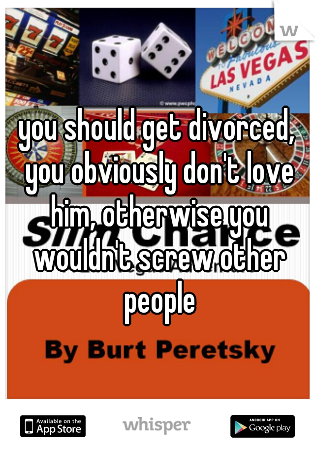 you should get divorced, you obviously don't love him, otherwise you wouldn't screw other people